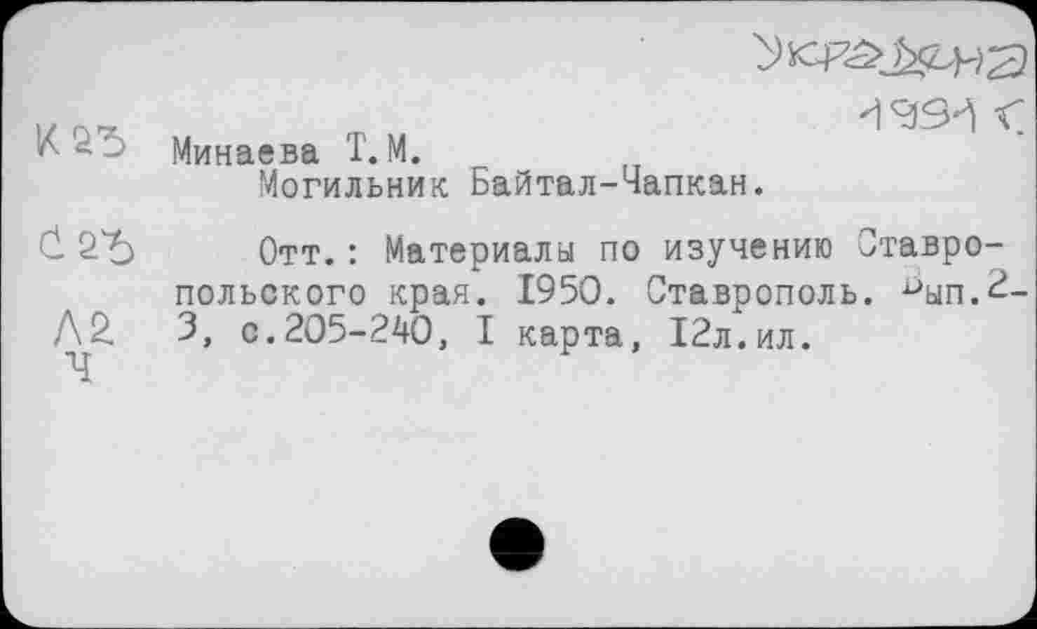 ﻿К2Ђ
Л2
-ç Минаева T. М.
Могильник Байтал-Чапкан.
Отт.: Материалы по изучению Ставропольского края. 1950. Ставрополь. Јуп.2-3, с.205-240, I карта, 12л.ил.